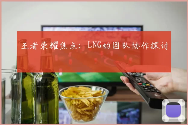 王者荣耀焦点：LNG的团队协作探讨
