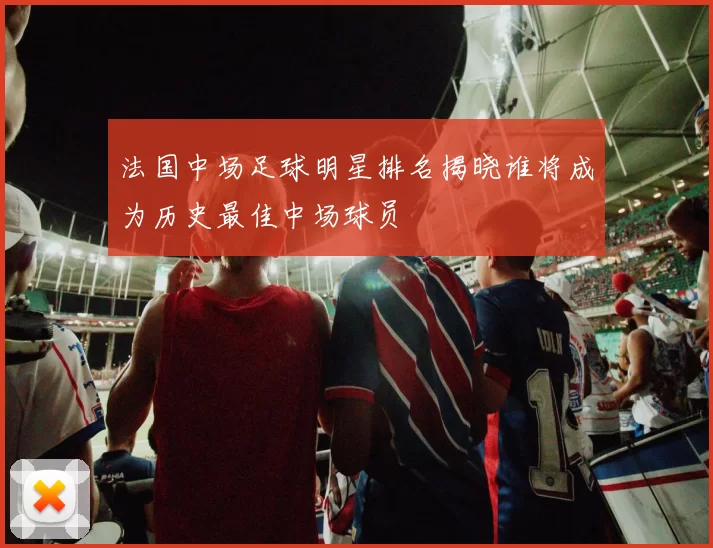 法国中场足球明星排名揭晓谁将成为历史最佳中场球员