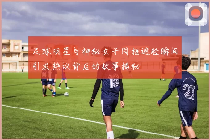 足球明星与神秘女子同框遮脸瞬间引发热议背后的故事揭秘