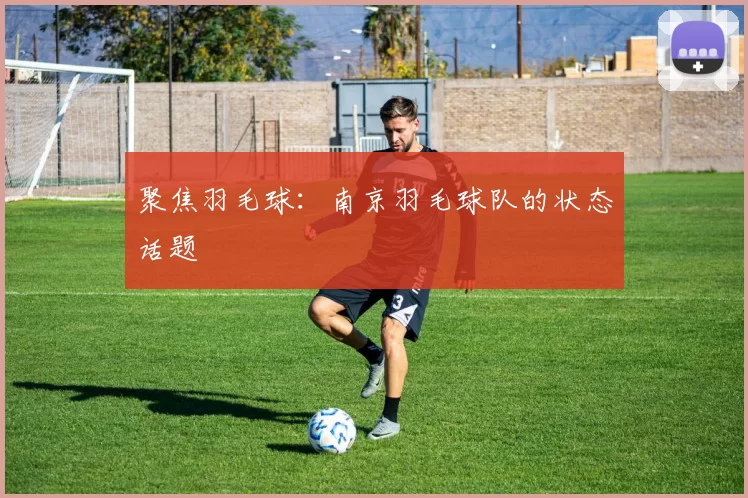 聚焦羽毛球：南京羽毛球队的状态话题