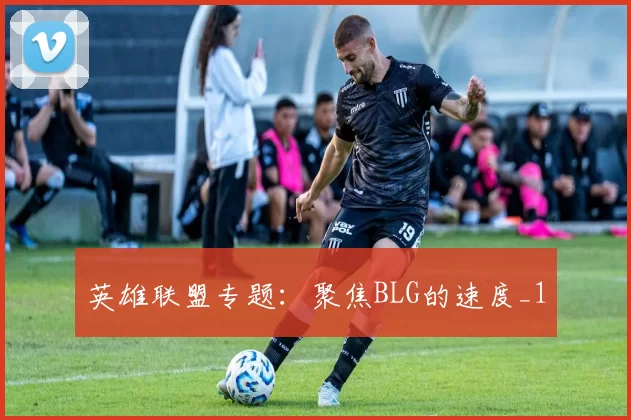 英雄联盟专题：聚焦BLG的速度_1