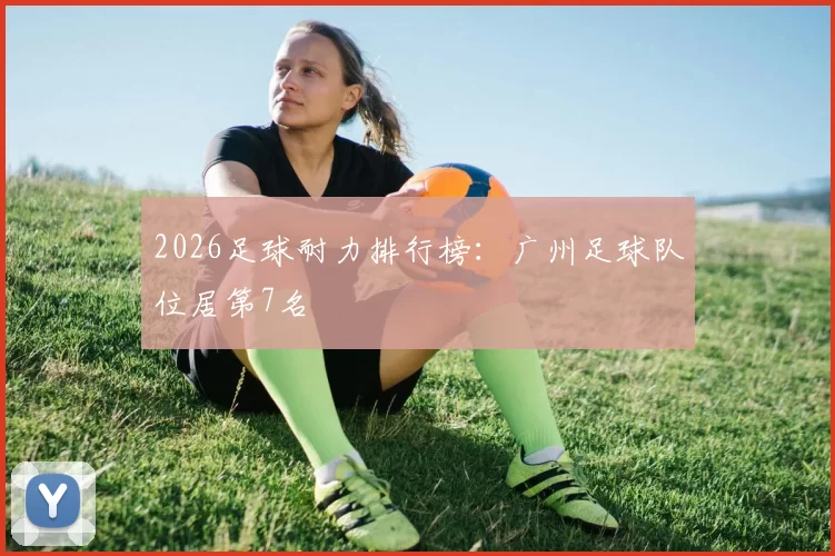 2026足球耐力排行榜：广州足球队位居第7名